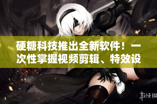 硬糖科技推出全新软件！一次性掌握视频剪辑、特效设计和动画制作！