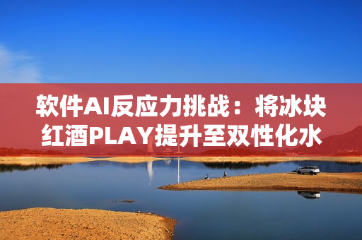 软件AI反应力挑战：将冰块红酒PLAY提升至双性化水平