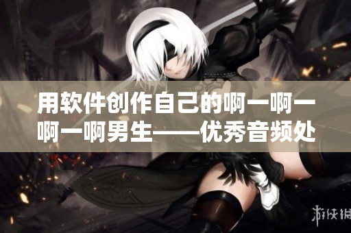 用软件创作自己的啊一啊一啊一啊男生——优秀音频处理软件推荐