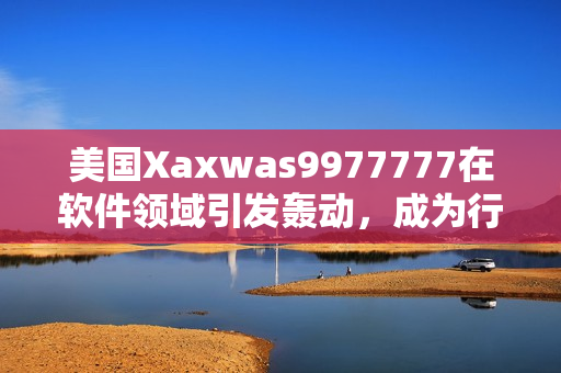 美国Xaxwas9977777在软件领域引发轰动，成为行业热议话题