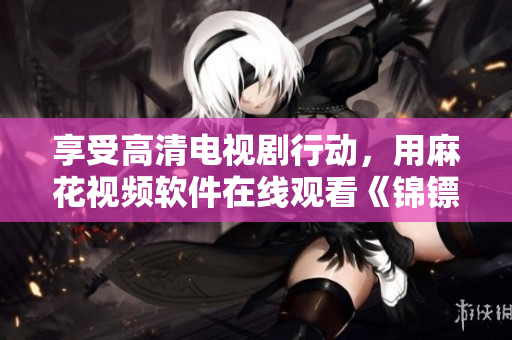享受高清电视剧行动，用麻花视频软件在线观看《锦镖人》