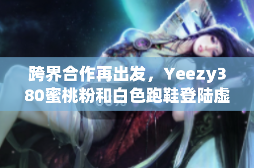 跨界合作再出发，Yeezy380蜜桃粉和白色跑鞋登陆虚拟购物平台