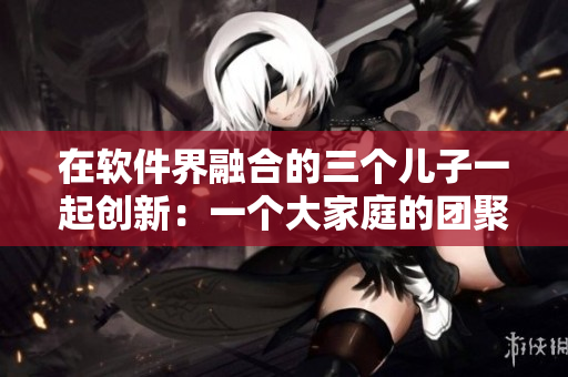 在软件界融合的三个儿子一起创新：一个大家庭的团聚之道