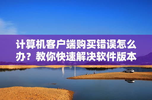 计算机客户端购买错误怎么办？教你快速解决软件版本不匹配的问题