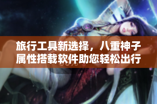 旅行工具新选择，八重神子属性搭载软件助您轻松出行！