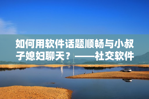 如何用软件话题顺畅与小叔子媳妇聊天？——社交软件推荐与技巧分享