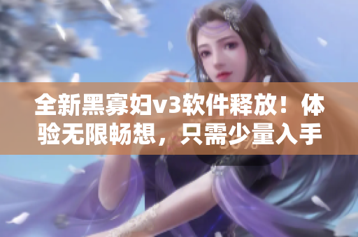 全新黑寡妇v3软件释放！体验无限畅想，只需少量入手费用