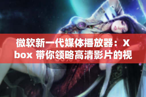 微软新一代媒体播放器：Xbox 带你领略高清影片的视觉盛宴