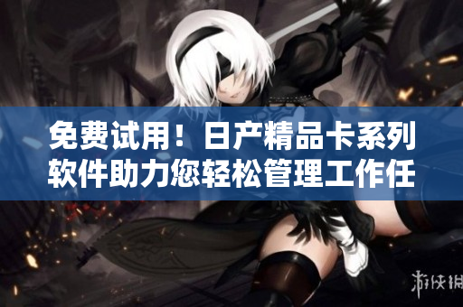 免费试用！日产精品卡系列软件助力您轻松管理工作任务