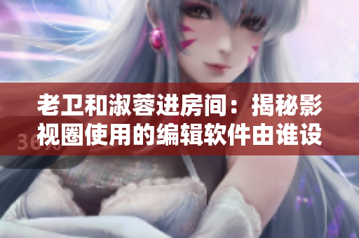 老卫和淑蓉进房间：揭秘影视圈使用的编辑软件由谁设计？