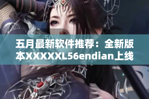 五月最新软件推荐：全新版本XXXXXL56endian上线