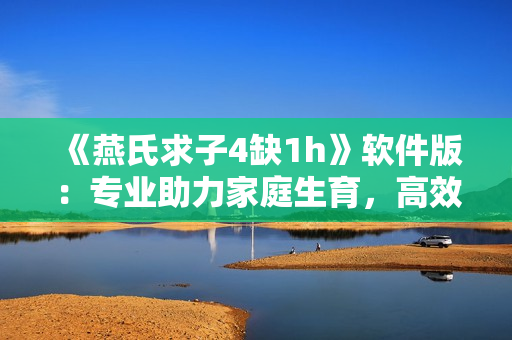 《燕氏求子4缺1h》软件版：专业助力家庭生育，高效、安全、隐私！