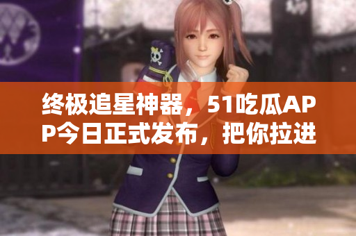 终极追星神器，51吃瓜APP今日正式发布，把你拉进热门事件现场