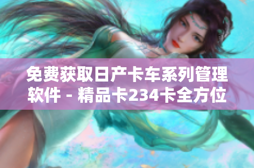 免费获取日产卡车系列管理软件 - 精品卡234卡全方位管理！