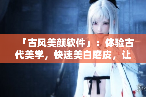 「古风美颜软件」：体验古代美学，快速美白磨皮，让你美的更自然更迷人！