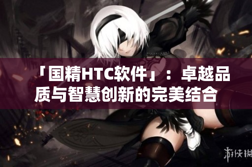「国精HTC软件」：卓越品质与智慧创新的完美结合