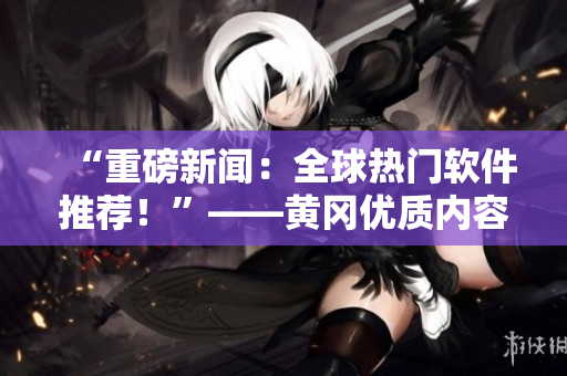 “重磅新闻：全球热门软件推荐！”——黄冈优质内容网站震撼推出！