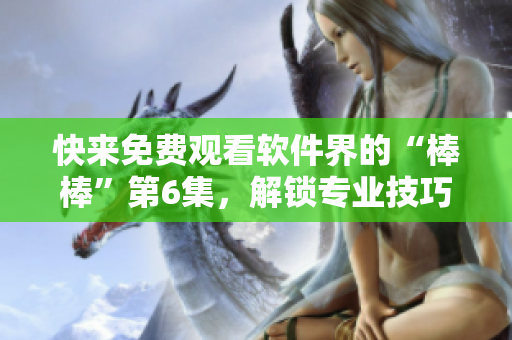 快来免费观看软件界的“棒棒”第6集，解锁专业技巧和实用工具！