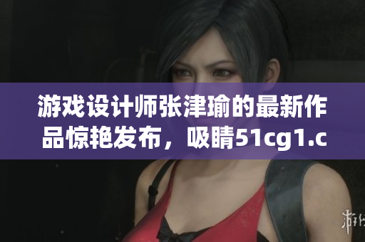 游戏设计师张津瑜的最新作品惊艳发布，吸睛51cg1.ct成热门话题