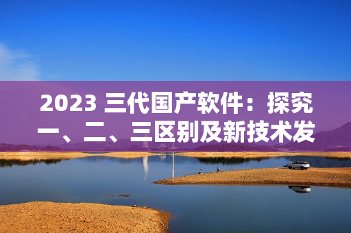 2023 三代国产软件：探究一、二、三区别及新技术发展