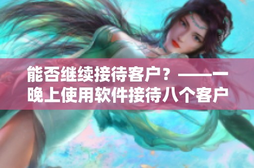 能否继续接待客户？——一晚上使用软件接待八个客户的经验分享