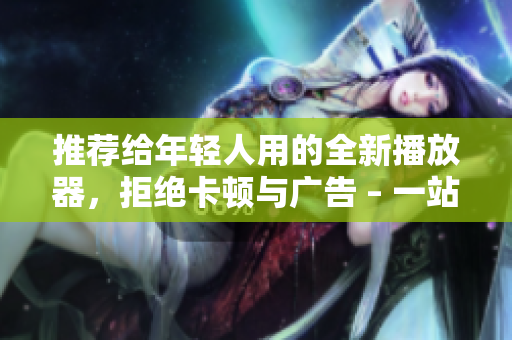 推荐给年轻人用的全新播放器，拒绝卡顿与广告 – 一站式影音享受