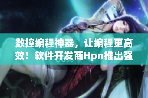 数控编程神器，让编程更高效！软件开发商Hpn推出强劲编程软件