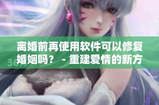离婚前再使用软件可以修复婚姻吗？ - 重建爱情的新方法！