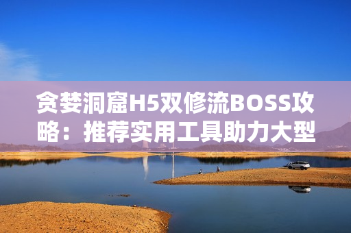 贪婪洞窟H5双修流BOSS攻略：推荐实用工具助力大型多人作战