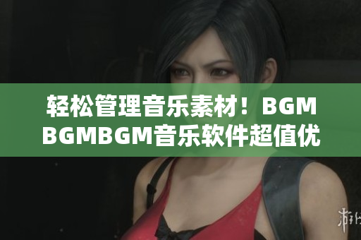 轻松管理音乐素材！BGMBGMBGM音乐软件超值优惠价格限时抢购