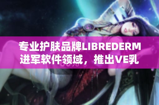 专业护肤品牌LIBREDERM进军软件领域，推出VE乳保护您的电脑肌肤