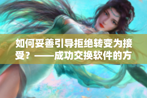 如何妥善引导拒绝转变为接受？——成功交换软件的方法指南