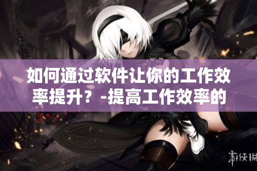 如何通过软件让你的工作效率提升？-提高工作效率的软件推荐