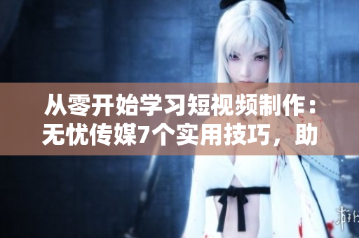 从零开始学习短视频制作：无忧传媒7个实用技巧，助力你成为短视频软件高手
