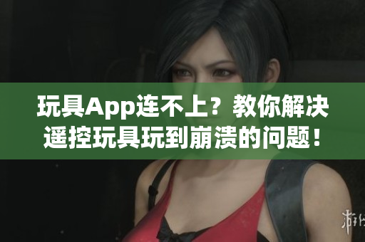 玩具App连不上？教你解决遥控玩具玩到崩溃的问题！