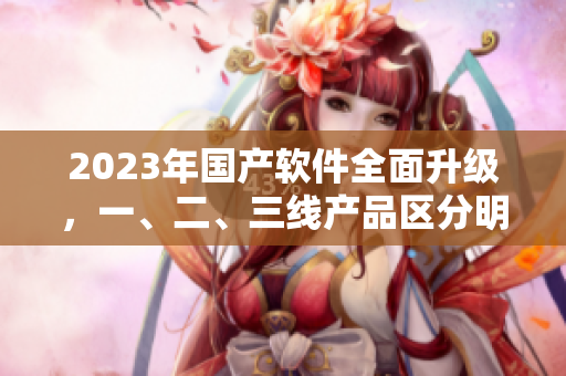 2023年国产软件全面升级，一、二、三线产品区分明显