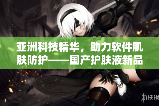 亚洲科技精华，助力软件肌肤防护——国产护肤液新品推荐
