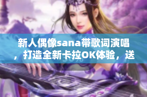 新人偶像sana带歌词演唱，打造全新卡拉OK体验，送你最炫软件音乐享受