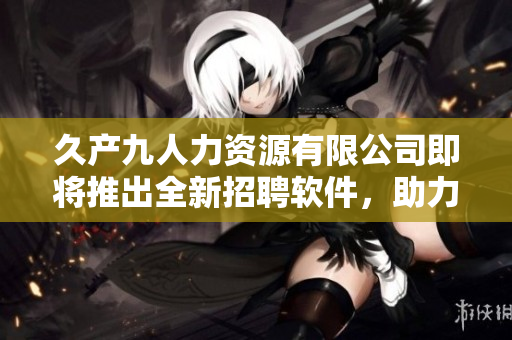 久产九人力资源有限公司即将推出全新招聘软件，助力企业人才招募