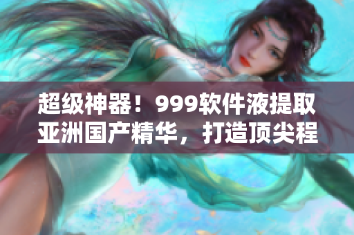超级神器！999软件液提取亚洲国产精华，打造顶尖程序体验
