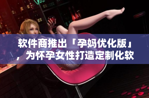 软件商推出「孕妈优化版」，为怀孕女性打造定制化软件，保障工作与安全