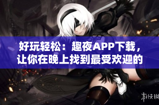 好玩轻松：趣夜APP下载，让你在晚上找到最受欢迎的夜生活场所！