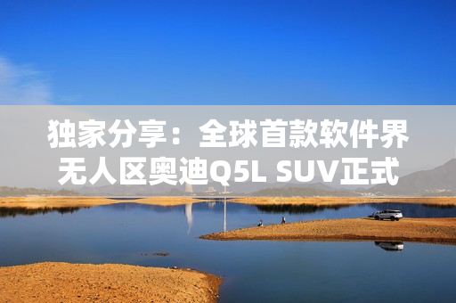 独家分享：全球首款软件界无人区奥迪Q5L SUV正式发布！