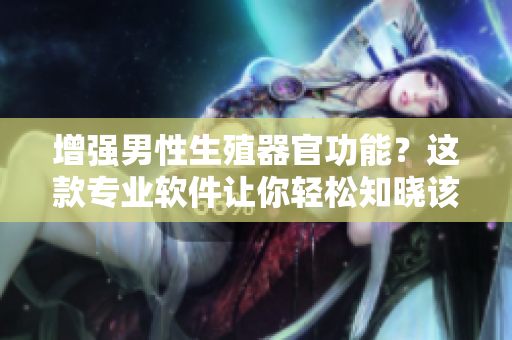 增强男性生殖器官功能？这款专业软件让你轻松知晓该吃什么才能变大变粗变长！
