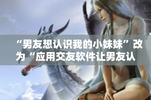 “男友想认识我的小妹妹”改为“应用交友软件让男友认识我的小妹妹”