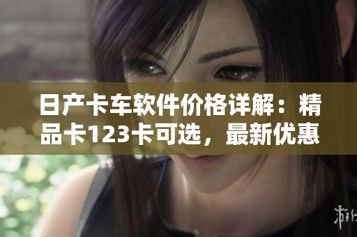 日产卡车软件价格详解：精品卡123卡可选，最新优惠促销！
