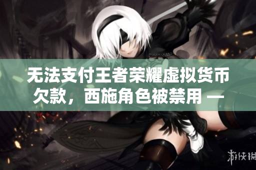 无法支付王者荣耀虚拟货币欠款，西施角色被禁用 —— 一起软媒资讯