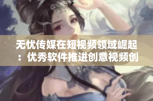 无忧传媒在短视频领域崛起：优秀软件推进创意视频创作