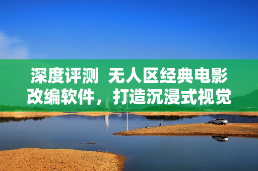 深度评测  无人区经典电影改编软件，打造沉浸式视觉体验