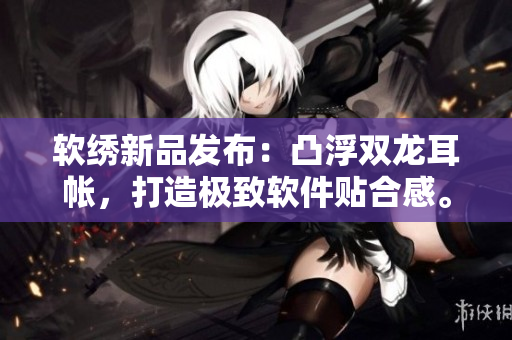 软绣新品发布：凸浮双龙耳帐，打造极致软件贴合感。